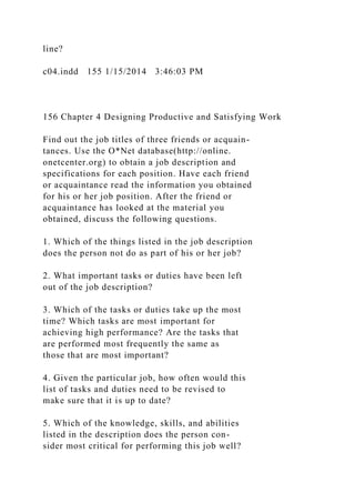 line?
c04.indd 155 1/15/2014 3:46:03 PM
156 Chapter 4 Designing Productive and Satisfying Work
Find out the job titles of three friends or acquain-
tances. Use the O*Net database(http://online.
onetcenter.org) to obtain a job description and
specifications for each position. Have each friend
or acquaintance read the information you obtained
for his or her job position. After the friend or
acquaintance has looked at the material you
obtained, discuss the following questions.
1. Which of the things listed in the job description
does the person not do as part of his or her job?
2. What important tasks or duties have been left
out of the job description?
3. Which of the tasks or duties take up the most
time? Which tasks are most important for
achieving high performance? Are the tasks that
are performed most frequently the same as
those that are most important?
4. Given the particular job, how often would this
list of tasks and duties need to be revised to
make sure that it is up to date?
5. Which of the knowledge, skills, and abilities
listed in the description does the person con-
sider most critical for performing this job well?
 