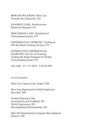 HOW DO WE KNOW? How Can
Transfer Be Enhanced? 365
EXAMPLE CASE: Northwestern
Memorial Hospital 372
DISCUSSION CASE: Hypothetical
Telecommunications 374
EXPERIENTIAL EXERCISE: Finding an
Off-the-Shelf Training Product 375
INTERACTIVE EXPERIENTIAL
EXERCISE: The Art of Training:
Finding the Right Program for Global
Telecommunications 375
ftoc.indd 27 1/11/2014 6:42:26 PM
xxviii Contents
What Are Careers Like Today? 384
How Can Organizations Help Employees
Develop? 386
Formal Education 386
Assessments and Feedback 387
Work Experiences 391
Developmental Relationships 393
How Do Organizations Integrate Development
Efforts? 395
 