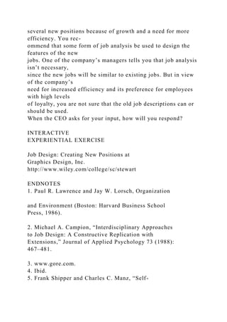 several new positions because of growth and a need for more
efficiency. You rec-
ommend that some form of job analysis be used to design the
features of the new
jobs. One of the company’s managers tells you that job analysis
isn’t necessary,
since the new jobs will be similar to existing jobs. But in view
of the company’s
need for increased efficiency and its preference for employees
with high levels
of loyalty, you are not sure that the old job descriptions can or
should be used.
When the CEO asks for your input, how will you respond?
INTERACTIVE
EXPERIENTIAL EXERCISE
Job Design: Creating New Positions at
Graphics Design, Inc.
http://www.wiley.com/college/sc/stewart
ENDNOTES
1. Paul R. Lawrence and Jay W. Lorsch, Organization
and Environment (Boston: Harvard Business School
Press, 1986).
2. Michael A. Campion, “Interdisciplinary Approaches
to Job Design: A Constructive Replication with
Extensions,” Journal of Applied Psychology 73 (1988):
467–481.
3. www.gore.com.
4. Ibid.
5. Frank Shipper and Charles C. Manz, “Self-
 
