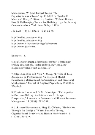 Management Without Formal Teams: The
Organization as a Team” pp. 131-150 in Charles C.
Manz and Henry P. Sims, Jr., Business Without Bosses:
How Self-Managing Teams Are Building High Performing
Companies (New York: John Wiley, 1993).
c04.indd 156 1/15/2014 3:46:03 PM
http://online.onetcenter.org
http://online.onetcenter.org
http://www.wiley.com/college/sc/stewart
http://www.gore.com
Endnotes 157
6. http://www.greatplacetowork.com/best-companies/
browse-international-lists; http://money.cnn.com/
magazines/fortune/best-companies/.
7. Claus Langfred and Neta A. Moye, “Effects of Task
Autonomy on Performance: An Extended Model
Considering Motivational, Informational, and Structural
Mechanisms,” Journal of Applied Psychology 89 (2004):
934–945.
8. Edwin A. Locke and D. M. Schweiger, “Participation
in Decision Making: An Information Exchange
Perspective,” Research in Personnel and Human Resource
Management 15 (1998): 293–331.
9. J. Richard Hackman and Greg R. Oldham, “Motivation
Through the Design of Work: Test of a Theory,”
Organizational Behavior and Human Performance 16
(1976): 250–279.
 