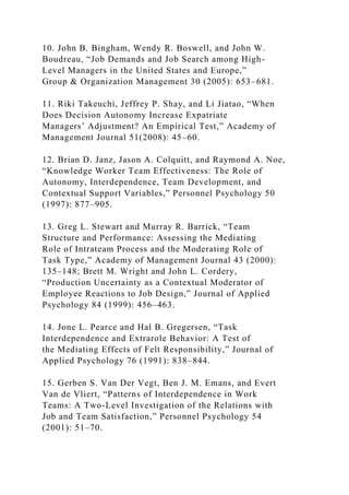 10. John B. Bingham, Wendy R. Boswell, and John W.
Boudreau, “Job Demands and Job Search among High-
Level Managers in the United States and Europe,”
Group & Organization Management 30 (2005): 653–681.
11. Riki Takeuchi, Jeffrey P. Shay, and Li Jiatao, “When
Does Decision Autonomy Increase Expatriate
Managers’ Adjustment? An Empirical Test,” Academy of
Management Journal 51(2008): 45–60.
12. Brian D. Janz, Jason A. Colquitt, and Raymond A. Noe,
“Knowledge Worker Team Effectiveness: The Role of
Autonomy, Interdependence, Team Development, and
Contextual Support Variables,” Personnel Psychology 50
(1997): 877–905.
13. Greg L. Stewart and Murray R. Barrick, “Team
Structure and Performance: Assessing the Mediating
Role of Intrateam Process and the Moderating Role of
Task Type,” Academy of Management Journal 43 (2000):
135–148; Brett M. Wright and John L. Cordery,
“Production Uncertainty as a Contextual Moderator of
Employee Reactions to Job Design,” Journal of Applied
Psychology 84 (1999): 456–463.
14. Jone L. Pearce and Hal B. Gregersen, “Task
Interdependence and Extrarole Behavior: A Test of
the Mediating Effects of Felt Responsibility,” Journal of
Applied Psychology 76 (1991): 838–844.
15. Gerben S. Van Der Vegt, Ben J. M. Emans, and Evert
Van de Vliert, “Patterns of Interdependence in Work
Teams: A Two-Level Investigation of the Relations with
Job and Team Satisfaction,” Personnel Psychology 54
(2001): 51–70.
 