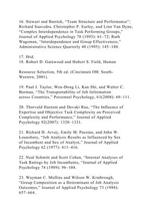 16. Stewart and Barrick, “Team Structure and Performance”;
Richard Saavedra, Christopher P. Earley, and Linn Van Dyne,
“Complex Interdependence in Task Performing Groups,”
Journal of Applied Psychology 78 (1993): 61–72; Ruth
Wageman, “Interdependence and Group Effectiveness,”
Administrative Science Quarterly 40 (1995): 145–180.
17. Ibid.
18. Robert D. Gatewood and Hubert S. Field, Human
Resource Selection, 5th ed. (Cincinnati OH: South-
Western, 2001).
19. Paul J. Taylor, Wen-Dong Li, Kan Shi, and Walter C.
Borman, “The Transportability of Job Information
across Countries,” Personnel Psychology, 61(2008): 69–111.
20. Thorvald Haerem and Devaki Rau, “The Influence of
Expertise and Objective Task Complexity on Perceived
Complexity and Performance,” Journal of Applied
Psychology 92(2007): 1320–1331.
21. Richard D. Arvey, Emily M. Passino, and John W.
Lounsbury, “Job Analysis Results as Influenced by Sex
of Incumbent and Sex of Analyst,” Journal of Applied
Psychology 62 (1977): 411–416.
22. Neal Schmitt and Scott Cohen, “Internal Analyses of
Task Ratings by Job Incumbents, “Journal of Applied
Psychology 74 (1989): 96–104.
23. Wayman C. Mullins and Wilson W. Kimbrough,
“Group Composition as a Determinant of Job Analysis
Outcomes,” Journal of Applied Psychology 73 (1988):
657–664.
 