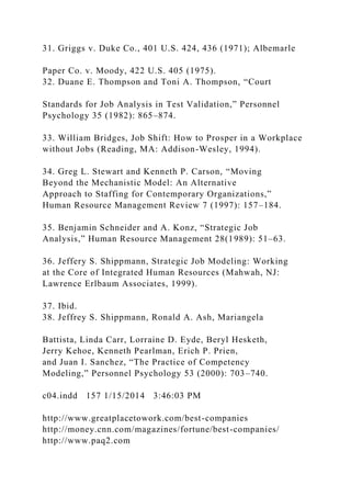 31. Griggs v. Duke Co., 401 U.S. 424, 436 (1971); Albemarle
Paper Co. v. Moody, 422 U.S. 405 (1975).
32. Duane E. Thompson and Toni A. Thompson, “Court
Standards for Job Analysis in Test Validation,” Personnel
Psychology 35 (1982): 865–874.
33. William Bridges, Job Shift: How to Prosper in a Workplace
without Jobs (Reading, MA: Addison-Wesley, 1994).
34. Greg L. Stewart and Kenneth P. Carson, “Moving
Beyond the Mechanistic Model: An Alternative
Approach to Staffing for Contemporary Organizations,”
Human Resource Management Review 7 (1997): 157–184.
35. Benjamin Schneider and A. Konz, “Strategic Job
Analysis,” Human Resource Management 28(1989): 51–63.
36. Jeffery S. Shippmann, Strategic Job Modeling: Working
at the Core of Integrated Human Resources (Mahwah, NJ:
Lawrence Erlbaum Associates, 1999).
37. Ibid.
38. Jeffrey S. Shippmann, Ronald A. Ash, Mariangela
Battista, Linda Carr, Lorraine D. Eyde, Beryl Hesketh,
Jerry Kehoe, Kenneth Pearlman, Erich P. Prien,
and Juan I. Sanchez, “The Practice of Competency
Modeling,” Personnel Psychology 53 (2000): 703–740.
c04.indd 157 1/15/2014 3:46:03 PM
http://www.greatplacetowork.com/best-companies
http://money.cnn.com/magazines/fortune/best-companies/
http://www.paq2.com
 