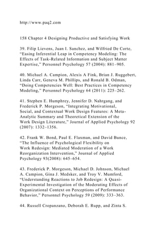 http://www.paq2.com
158 Chapter 4 Designing Productive and Satisfying Work
39. Filip Lievens, Juan I. Sanchez, and Wilfried De Corte,
“Easing Inferential Leap in Competency Modeling: The
Effects of Task-Related Information and Subject Matter
Expertise,” Personnel Psychology 57 (2004): 881–905.
40. Michael A. Campion, Alexis A Fink, Brian J. Ruggebert,
Linda Carr, Geneva M. Phillips, and Ronald B. Odman,
“Doing Competencies Well: Best Practices in Competency
Modeling,” Personnel Psychology 64 (2011): 225–262.
41. Stephen E. Humphrey, Jennifer D. Nahrgang, and
Frederick P. Morgeson, “Integrating Motivational,
Social, and Contextual Work Design Features: A Meta-
Analytic Summary and Theoretical Extension of the
Work Design Literature,” Journal of Applied Psychology 92
(2007): 1332–1356.
42. Frank W. Bond, Paul E. Flaxman, and David Bunce,
“The Influence of Psychological Flexibility on
Work Redesign: Mediated Moderation of a Work
Reorganization Intervention,” Journal of Applied
Psychology 93(2008): 645–654.
43. Frederick P. Morgeson, Michael D. Johnson, Michael
A. Campion, Gina J. Medsker, and Troy V. Mumford,
“Understanding Reactions to Job Redesign: A Quasi-
Experimental Investigation of the Moderating Effects of
Organizational Context on Perceptions of Performance
Behavior,” Personnel Psychology 59 (2009): 333–363.
44. Russell Cropanzano, Deborah E. Rupp, and Zinta S.
 