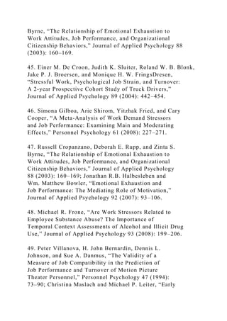 Byrne, “The Relationship of Emotional Exhaustion to
Work Attitudes, Job Performance, and Organizational
Citizenship Behaviors,” Journal of Applied Psychology 88
(2003): 160–169.
45. Einer M. De Croon, Judith K. Sluiter, Roland W. B. Blonk,
Jake P. J. Broersen, and Monique H. W. FringsDresen,
“Stressful Work, Psychological Job Strain, and Turnover:
A 2-year Prospective Cohort Study of Truck Drivers,”
Journal of Applied Psychology 89 (2004): 442–454.
46. Simona Gilboa, Arie Shirom, Yitzhak Fried, and Cary
Cooper, “A Meta-Analysis of Work Demand Stressors
and Job Performance: Examining Main and Moderating
Effects,” Personnel Psychology 61 (2008): 227–271.
47. Russell Cropanzano, Deborah E. Rupp, and Zinta S.
Byrne, “The Relationship of Emotional Exhaustion to
Work Attitudes, Job Performance, and Organizational
Citizenship Behaviors,” Journal of Applied Psychology
88 (2003): 160–169; Jonathan R.B. Halbesleben and
Wm. Matthew Bowler, “Emotional Exhaustion and
Job Performance: The Mediating Role of Motivation,”
Journal of Applied Psychology 92 (2007): 93–106.
48. Michael R. Frone, “Are Work Stressors Related to
Employee Substance Abuse? The Importance of
Temporal Context Assessments of Alcohol and Illicit Drug
Use,” Journal of Applied Psychology 93 (2008): 199–206.
49. Peter Villanova, H. John Bernardin, Dennis L.
Johnson, and Sue A. Danmus, “The Validity of a
Measure of Job Compatibility in the Prediction of
Job Performance and Turnover of Motion Picture
Theater Personnel,” Personnel Psychology 47 (1994):
73–90; Christina Maslach and Michael P. Leiter, “Early
 