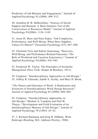 Predictors of Job Burnout and Engagement,” Journal of
Applied Psychology 93 (2008): 498–512.
50. Jonathon R. B. Halbesleben, “Sources of Social
Support and Burnout: A Meta-Analytic Test of the
Conservation of Resources Model,” Journal of Applied
Psychology 91(2006): 1134–1145.
51. Jason D. Shaw and Nina Gupta, “Job Complexity,
Performance, and Well-Being: When Does Supplies–
Values Fit Matter?” Personnel Psychology (57): 847–880.
52. Charlotte Fritz and Sabine Sonnentag, “Recovery,
Well-Being, and Performance-Related Outcomes: The
Role of Workload and Vacation Experiences,” Journal of
Applied Psychology 91(2006): 936–945.
53. Frederick W. Taylor, The Principles of Scientific
Management (New York: Harper & Brothers, 1911).
54. Campion, “Interdisciplinary Approaches to Job Design.”
55. Jeffrey R. Edwards, Judith A. Scully, and Mary D. Brtek,
“The Nature and Outcomes of Work: A Replication and
Extension of Interdisciplinary Work-Design Research,”
Journal of Applied Psychology 85 (2000): 860–868.
56. Campion, “Interdisciplinary Approaches to
Job Design,” Michael A. Campion and Paul W.
Thayer, “Development and Field Evaluation of an
Interdisciplinary Measure of Job Design,” Journal of
Applied Psychology 70 (1985): 29–43.
57. J. Richard Hackman and Greg R. Oldham, Work
Redesign (Reading, MA: Addison-Wesley, 1980).
 