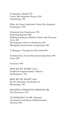 Competency Model 395
Career Development Process 396
Technology 398
What Are Some Important Career Development
Challenges? 399
Orienting New Employees 399
Reducing Burnout 400
Helping Employees Balance Work with Personal
Lives 401
Developing a Diverse Workforce 402
Managing International Assignments 402
A Manager’s Perspective Revisited 404
Summary/Key Terms/Discussion Questions 405
Cases 407
Exercises 409
HOW DO WE KNOW? Can a
Feedback Program Really Improve
Performance? 391
HOW DO WE KNOW? How
Do We Maximize the Return on
Mentoring? 395
BUILDING STRENGTH THROUGH HR:
LG Electronics 397
TECHNOLOGY IN HR: National
Aeronautics and Space Administration
(NASA) 398
 