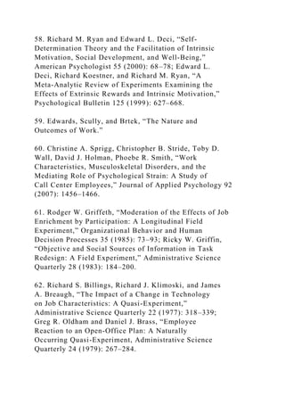 58. Richard M. Ryan and Edward L. Deci, “Self-
Determination Theory and the Facilitation of Intrinsic
Motivation, Social Development, and Well-Being,”
American Psychologist 55 (2000): 68–78; Edward L.
Deci, Richard Koestner, and Richard M. Ryan, “A
Meta-Analytic Review of Experiments Examining the
Effects of Extrinsic Rewards and Intrinsic Motivation,”
Psychological Bulletin 125 (1999): 627–668.
59. Edwards, Scully, and Brtek, “The Nature and
Outcomes of Work.”
60. Christine A. Sprigg, Christopher B. Stride, Toby D.
Wall, David J. Holman, Phoebe R. Smith, “Work
Characteristics, Musculoskeletal Disorders, and the
Mediating Role of Psychological Strain: A Study of
Call Center Employees,” Journal of Applied Psychology 92
(2007): 1456–1466.
61. Rodger W. Griffeth, “Moderation of the Effects of Job
Enrichment by Participation: A Longitudinal Field
Experiment,” Organizational Behavior and Human
Decision Processes 35 (1985): 73–93; Ricky W. Griffin,
“Objective and Social Sources of Information in Task
Redesign: A Field Experiment,” Administrative Science
Quarterly 28 (1983): 184–200.
62. Richard S. Billings, Richard J. Klimoski, and James
A. Breaugh, “The Impact of a Change in Technology
on Job Characteristics: A Quasi-Experiment,”
Administrative Science Quarterly 22 (1977): 318–339;
Greg R. Oldham and Daniel J. Brass, “Employee
Reaction to an Open-Office Plan: A Naturally
Occurring Quasi-Experiment, Administrative Science
Quarterly 24 (1979): 267–284.
 