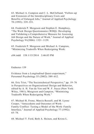 63. Michael A. Campion and C. L. McClelland, “Follow-up
and Extension of the Interdisciplinary Costs and
Benefits of Enlarged Jobs,” Journal of Applied Psychology
78 (1993): 339–351.
64. Frederick P. Morgeson and Stephen E. Humphrey,
“The Work Design Questionnaire (WDQ): Developing
and Validating a Comprehensive Measure for Assessing
Job Design and the Nature of Work,” Journal of Applied
Psychology 91(2006): 1321–1139.
65. Frederick P. Morgeson and Michael A. Campion,
“Minimizing Tradeoffs When Redesigning Work:
c04.indd 158 1/15/2014 3:46:03 PM
Endnotes 159
Evidence from a Longitudinal Quasi-experiment,”
Personnel Psychology 55 (2002): 589–612.
66. Eric Trist, “The Sociotechnical Perspective,” pp. 19–76
in Perspectives on Organizational Design and Behavior,
edited by A. H. Van de Ven and W. F. Joyce (New York:
Wiley, 1981); Morgeson and Campion, “Minimizing
Tradeoffs When Redesigning Work.”
67. Michael R. Frone, Marcia Russell, and M. Lynne
Cooper, “Antecedents and Outcomes of Work-
Family Conflict: Testing a Model of the Work–Family
Interface,” Journal of Applied Psychology 77 (1992):
65–78.
68. Michael T. Ford, Beth A. Heinen, and Krista L.
 