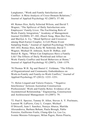 Langkamer, “Work and Family Satisfaction and
Conflict: A Meta-Analysis of Cross-Domain Relations,”
Journal of Applied Psychology 92 (2007): 57–80.
69. Remus Ilies, Kelly Schwind Wilson, and David T.
Wagner, “The Spillover of Daily Satisfaction onto
Employees’ Family Lives: The Facilitating Role of
Work–Family Integration,” Academy of Management
Journal 52(2009): 87–102; Zhaoli Song, Maw-Der Foo,
and Marilyn A. Uy, “Mood Spillover and Crossover
among Dual-Earner Couples: A Cell Phone Event
Sampling Study,” Journal of Applied Psychology 93(2008):
443–452; Remus Ilies, Kelly M. Schwind, David T.
Wagner, Michael D. Johnson, Scott D. DeRue, and
Daniel R. Ilgen, “When Can Employees Have a Family
Life? The Effects of Daily Workload and Affect on
Work–Family Conflict and Social Behaviors at Home,”
Journal of Applied Psychology 92 (2007); 1368–1379.
70.Thomas W.H. Ng and Daniel C. Feldman, “The Effects
of Organizational and Community Embeddedness on
Work-to-Family and Family-to-Work Conflict,” Journal of
Applied Psychology 97 (2012): 1233–1251.
71. Helen Lingard and Valerie Francis, “‘Negative
Interference’ between Australian Construction
Professionals’ Work and Family Roles: Evidence of an
Asymmetrical Relationship,” Engineering, Construction
and Architectural Management 14 (2007): 79.
72. Paul E. Spector, Tammy D. Allen, Steven A. Y. Poelmans,
Laurent M. LaPierre, Cary L. Cooper, Michael
O’Driscoll, Juan I. Sanchez, Nureya Abarca, Matilda
Alexandrova, Barbara Beham, Paula Brough, Pablo
Ferreiro, Guillermo Fraile, Chang-Qin Lu, Luo Lu,
Ivonne Moreno-Valezquez, Milan Pagon, Horea Pitariu,
 