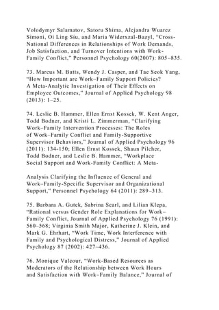 Volodymyr Salamatov, Satoru Shima, Alejandra Wuarez
Simoni, Oi Ling Siu, and Maria Widerxzal-Bazyl, “Cross-
National Differences in Relationships of Work Demands,
Job Satisfaction, and Turnover Intentions with Work-
Family Conflict,” Personnel Psychology 60(2007): 805–835.
73. Marcus M. Butts, Wendy J. Casper, and Tae Seok Yang,
“How Important are Work–Family Support Policies?
A Meta-Analytic Investigation of Their Effects on
Employee Outcomes,” Journal of Applied Psychology 98
(2013): 1–25.
74. Leslie B. Hammer, Ellen Ernst Kossek, W. Kent Anger,
Todd Bodner, and Kristi L. Zimmerman, “Clarifying
Work–Family Intervention Processes: The Roles
of Work–Family Conflict and Family-Supportive
Supervisor Behaviors,” Journal of Applied Psychology 96
(2011): 134-150; Ellen Ernst Kossek, Shaun Pilcher,
Todd Bodner, and Leslie B. Hammer, “Workplace
Social Support and Work-Family Conflict: A Meta-
Analysis Clarifying the Influence of General and
Work–Family-Specific Supervisor and Organizational
Support,” Personnel Psychology 64 (2011): 289–313.
75. Barbara A. Gutek, Sabrina Searl, and Lilian Klepa,
“Rational versus Gender Role Explanations for Work–
Family Conflict, Journal of Applied Psychology 76 (1991):
560–568; Virginia Smith Major, Katherine J. Klein, and
Mark G. Ehrhart, “Work Time, Work Interference with
Family and Psychological Distress,” Journal of Applied
Psychology 87 (2002): 427–436.
76. Monique Valcour, “Work-Based Resources as
Moderators of the Relationship between Work Hours
and Satisfaction with Work–Family Balance,” Journal of
 