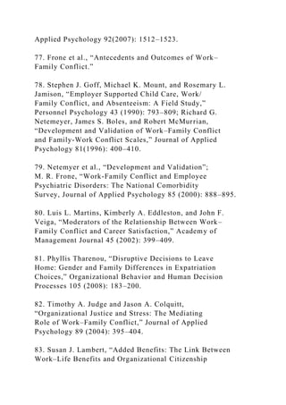 Applied Psychology 92(2007): 1512–1523.
77. Frone et al., “Antecedents and Outcomes of Work–
Family Conflict.”
78. Stephen J. Goff, Michael K. Mount, and Rosemary L.
Jamison, “Employer Supported Child Care, Work/
Family Conflict, and Absenteeism: A Field Study,”
Personnel Psychology 43 (1990): 793–809; Richard G.
Netemeyer, James S. Boles, and Robert McMurrian,
“Development and Validation of Work–Family Conflict
and Family-Work Conflict Scales,” Journal of Applied
Psychology 81(1996): 400–410.
79. Netemyer et al., “Development and Validation”;
M. R. Frone, “Work-Family Conflict and Employee
Psychiatric Disorders: The National Comorbidity
Survey, Journal of Applied Psychology 85 (2000): 888–895.
80. Luis L. Martins, Kimberly A. Eddleston, and John F.
Veiga, “Moderators of the Relationship Between Work–
Family Conflict and Career Satisfaction,” Academy of
Management Journal 45 (2002): 399–409.
81. Phyllis Tharenou, “Disruptive Decisions to Leave
Home: Gender and Family Differences in Expatriation
Choices,” Organizational Behavior and Human Decision
Processes 105 (2008): 183–200.
82. Timothy A. Judge and Jason A. Colquitt,
“Organizational Justice and Stress: The Mediating
Role of Work–Family Conflict,” Journal of Applied
Psychology 89 (2004): 395–404.
83. Susan J. Lambert, “Added Benefits: The Link Between
Work–Life Benefits and Organizational Citizenship
 