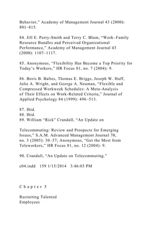 Behavior,” Academy of Management Journal 43 (2000):
801–815.
84. Jill E. Perry-Smith and Terry C. Blum, “Work–Family
Resource Bundles and Perceived Organizational
Performance,” Academy of Management Journal 43
(2000): 1107–1117.
85. Anonymous, “Flexibility Has Become a Top Priority for
Today’s Workers,” HR Focus 81, no. 7 (2004): 9.
86. Boris B. Baltes, Thomas E. Briggs, Joseph W. Huff,
Julie A. Wright, and George A. Neuman, “Flexible and
Compressed Workweek Schedules: A Meta-Analysis
of Their Effects on Work-Related Criteria,” Journal of
Applied Psychology 84 (1999): 496–513.
87. Ibid.
88. Ibid.
89. William “Rick” Crandall, “An Update on
Telecommuting: Review and Prospects for Emerging
Issues,” S.A.M. Advanced Management Journal 70,
no. 3 (2005): 30–37; Anonymous, “Get the Most from
Teleworkers,” HR Focus 81, no. 12 (2004): 9.
90. Crandall, “An Update on Telecommuting.”
c04.indd 159 1/15/2014 3:46:03 PM
C h a p t e r 5
Recruiting Talented
Employees
 