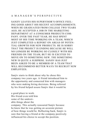 A M A N A G E R ’ S P E R S P E C T I V E
SANJIV LEAVES HIS SUPERVISOR’S OFFICE FEEL-
ING GOOD ABOUT HIS RECENT ACCOMPLISHMENTS.
WHEN HE GRADUATED FROM COLLEGE TWO YEARS
AGO, HE ACCEPTED A JOB IN THE MARKETING
DEPARTMENT AT A CONSUMER PRODUCTS COM-
PANY. OVER THE PAST YEAR, HE HAS SPENT
MOST OF HIS TIME WORKING ON A TEAM, WHICH
JUST COMPLETED A REPORT ON AREAS OF POTEN-
TIAL GROWTH FOR NEW PRODUCTS. HE IS SORRY
THAT THE PROJECT IS ENDING BECAUSE HE WILL
NO LONGER BE WORKING SO CLOSELY WITH HIS
FRIENDS ON THE TEAM, BUT HE IS EXCITED TO
MOVE ON TO SOMETHING NEW. THE SOMETHING
NEW IS QUITE A SURPRISE. SANJIV HAS JUST
BEEN ASKED TO BE A MEMBER OF A TEAM THAT
WILL RECOMMEND BETTER WAYS TO RECRUIT NEW
EMPLOYEES.
Sanjiv starts to think about why he chose this
company two years ago. A friend introduced him to
the opportunity and connected him with managers
who were making hiring decisions. Being referred
by his friend helped assure Sanjiv that it would be
a good place to work.
His friend even told him
some of the undesir-
able things about the
company. This actually reassured Sanjiv because
he knew that he was getting an accurate picture
of how things would be. Reflecting back, Sanjiv is
sure that having a friend at the company positively
influenced his choice to accept the position.
 