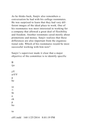As he thinks back, Sanjiv also remembers a
conversation he had with his college roommates.
He was surprised to learn that they had very dif-
ferent images of the ideal place to work. One of
his roommates was most interested in working for
a company that allowed a great deal of flexibility
and freedom. Another roommate cared mostly about
promotions and money. Sanjiv realizes that these
differences are also important from the organiza-
tional side. Which of his roommates would be most
successful working with him now?
Sanjiv’s supervisor made it clear that a major
objective of the committee is to identify specific
B
ijo
yV
erVV
g
he
se
/i
St
o
ck
p
ho
to
c05.indd 160 1/25/2014 8:01:19 PM
 