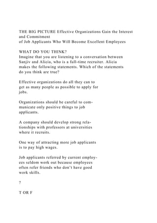 THE BIG PICTURE Effective Organizations Gain the Interest
and Commitment
of Job Applicants Who Will Become Excellent Employees
WHAT DO YOU THINK?
Imagine that you are listening to a conversation between
Sanjiv and Alicia, who is a full-time recruiter. Alicia
makes the following statements. Which of the statements
do you think are true?
Effective organizations do all they can to
get as many people as possible to apply for
jobs.
Organizations should be careful to com-
municate only positive things to job
applicants.
A company should develop strong rela-
tionships with professors at universities
where it recruits.
One way of attracting more job applicants
is to pay high wages.
Job applicants referred by current employ-
ees seldom work out because employees
often refer friends who don’t have good
work skills.
?
T OR F
 