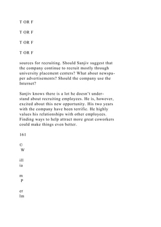 T OR F
T OR F
T OR F
T OR F
sources for recruiting. Should Sanjiv suggest that
the company continue to recruit mostly through
university placement centers? What about newspa-
per advertisements? Should the company use the
Internet?
Sanjiv knows there is a lot he doesn’t under-
stand about recruiting employees. He is, however,
excited about this new opportunity. His two years
with the company have been terrific. He highly
values his relationships with other employees.
Finding ways to help attract more great coworkers
could make things even better.
161
©
W
ill
ia
m
P
er
lm
 