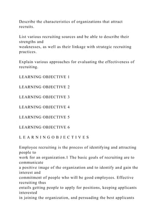 Describe the characteristics of organizations that attract
recruits.
List various recruiting sources and be able to describe their
strengths and
weaknesses, as well as their linkage with strategic recruiting
practices.
Explain various approaches for evaluating the effectiveness of
recruiting.
LEARNING OBJECTIVE 1
LEARNING OBJECTIVE 2
LEARNING OBJECTIVE 3
LEARNING OBJECTIVE 4
LEARNING OBJECTIVE 5
LEARNING OBJECTIVE 6
L E A R N I N G O B J E C T I V E S
Employee recruiting is the process of identifying and attracting
people to
work for an organization.1 The basic goals of recruiting are to
communicate
a positive image of the organization and to identify and gain the
interest and
commitment of people who will be good employees. Effective
recruiting thus
entails getting people to apply for positions, keeping applicants
interested
in joining the organization, and persuading the best applicants
 