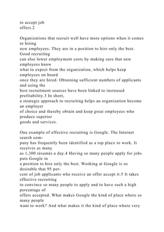 to accept job
offers.2
Organizations that recruit well have more options when it comes
to hiring
new employees. They are in a position to hire only the best.
Good recruiting
can also lower employment costs by making sure that new
employees know
what to expect from the organization, which helps keep
employees on board
once they are hired. Obtaining sufficient numbers of applicants
and using the
best recruitment sources have been linked to increased
profitability.3 In short,
a strategic approach to recruiting helps an organization become
an employer
of choice and thereby obtain and keep great employees who
produce superior
goods and services.
One example of effective recruiting is Google. The Internet
search com-
pany has frequently been identified as a top place to work. It
receives as many
as 1,300 résumés a day.4 Having so many people apply for jobs
puts Google in
a position to hire only the best. Working at Google is so
desirable that 95 per-
cent of job applicants who receive an offer accept it.5 It takes
effective recruiting
to convince so many people to apply and to have such a high
percentage of
offers accepted. What makes Google the kind of place where so
many people
want to work? And what makes it the kind of place where very
 