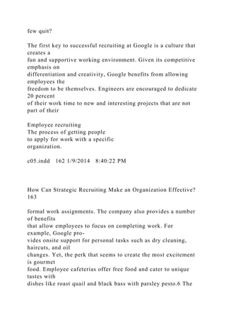 few quit?
The first key to successful recruiting at Google is a culture that
creates a
fun and supportive working environment. Given its competitive
emphasis on
differentiation and creativity, Google benefits from allowing
employees the
freedom to be themselves. Engineers are encouraged to dedicate
20 percent
of their work time to new and interesting projects that are not
part of their
Employee recruiting
The process of getting people
to apply for work with a specific
organization.
c05.indd 162 1/9/2014 8:40:22 PM
How Can Strategic Recruiting Make an Organization Effective?
163
formal work assignments. The company also provides a number
of benefits
that allow employees to focus on completing work. For
example, Google pro-
vides onsite support for personal tasks such as dry cleaning,
haircuts, and oil
changes. Yet, the perk that seems to create the most excitement
is gourmet
food. Employee cafeterias offer free food and cater to unique
tastes with
dishes like roast quail and black bass with parsley pesto.6 The
 