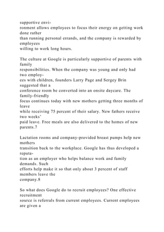 supportive envi-
ronment allows employees to focus their energy on getting work
done rather
than running personal errands, and the company is rewarded by
employees
willing to work long hours.
The culture at Google is particularly supportive of parents with
family
responsibilities. When the company was young and only had
two employ-
ees with children, founders Larry Page and Sergey Brin
suggested that a
conference room be converted into an onsite daycare. The
family-friendly
focus continues today with new mothers getting three months of
leave
while receiving 75 percent of their salary. New fathers receive
two weeks’
paid leave. Free meals are also delivered to the homes of new
parents.7
Lactation rooms and company-provided breast pumps help new
mothers
transition back to the workplace. Google has thus developed a
reputa-
tion as an employer who helps balance work and family
demands. Such
efforts help make it so that only about 3 percent of staff
members leave the
company.8
So what does Google do to recruit employees? One effective
recruitment
source is referrals from current employees. Current employees
are given a
 