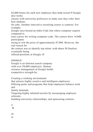 $2,000 bonus for each new employee they help recruit.9 Google
also works
closely with university professors to make sure they refer their
best students
for jobs. Another innovative recruiting source is contests. For
example,
Google once hosted an India Code Jam where computer experts
competed to
earn a prize for writing computer code. The contest drew 14,000
participants
trying to win the prize of approximately $7,000. However, the
real reason for
the contest was to identify top talent, with about 50 finalists
eventually being
offered positions at Google.10
GOOGLE
Google is an Internet search company
with over 58,000 employees. Human
resource management at Google builds
competitive strength by:
Creating a working environment
that attracts highly creative and intelligent employees.
Offering perks and programs that help employees balance work
and
family demands.
Targeting highly talented recruits by encouraging employee
referrals,
building university relationships, and sponsoring contests.
©
W
ill
ia
 