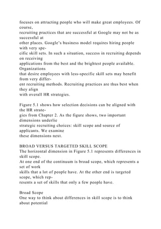 focuses on attracting people who will make great employees. Of
course,
recruiting practices that are successful at Google may not be as
successful at
other places. Google’s business model requires hiring people
with very spe-
cific skill sets. In such a situation, success in recruiting depends
on receiving
applications from the best and the brightest people available.
Organizations
that desire employees with less-specific skill sets may benefit
from very differ-
ent recruiting methods. Recruiting practices are thus best when
they align
with overall HR strategies.
Figure 5.1 shows how selection decisions can be aligned with
the HR strate-
gies from Chapter 2. As the figure shows, two important
dimensions underlie
strategic recruiting choices: skill scope and source of
applicants. We examine
these dimensions next.
BROAD VERSUS TARGETED SKILL SCOPE
The horizontal dimension in Figure 5.1 represents differences in
skill scope.
At one end of the continuum is broad scope, which represents a
set of work
skills that a lot of people have. At the other end is targeted
scope, which rep-
resents a set of skills that only a few people have.
Broad Scope
One way to think about differences in skill scope is to think
about potential
 