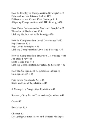 How Is Employee Compensation Strategic? 418
External Versus Internal Labor 419
Differentiation Versus Cost Strategy 419
Aligning Compensation with HR Strategy 420
How Does Compensation Motivate People? 422
Theories of Motivation 423
Linking Motivation with Strategy 429
How Is Compensation Level Determined? 432
Pay Surveys 432
Pay-Level Strategies 436
Linking Compensation Level and Strategy 437
How Is Compensation Structure Determined? 438
Job-Based Pay 438
Skill-Based Pay 441
Linking Compensation Structure to Strategy 442
How Do Government Regulations Influence
Compensation? 443
Fair Labor Standards Act 443
State and Local Regulations 447
A Manager’s Perspective Revisited 447
Summary/Key Terms/Discussion Questions 448
Cases 451
Exercises 453
Chapter 12
Designing Compensation and Benefit Packages
 