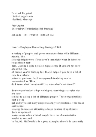External Targeted
Limited Applicants
Idealistic Message
Free Agent
External/Differentiation HR Strategy
c05.indd 164 1/9/2014 8:40:23 PM
How Is Employee Recruiting Strategic? 165
a variety of people, and go on numerous dates with different
people. This
strategy might work if you aren’t that picky when it comes to
relationship part-
ners. Casting a wide net also makes sense if you are not sure
about the type
of person you’re looking for. It also helps if you have a lot of
time to evaluate
potential partners. Such an approach to dating can be
summarized as “How
do I know what I want until I’ve seen what’s out there?”
Some organizations adopt employee recruiting strategies that
are very
similar to dating a lot of different people. These organizations
cast a wide
net and try to get many people to apply for positions. This broad
skill scope
strategy focuses on attracting a large number of applicants.
Such an approach
makes sense when a lot of people have the characteristics
needed to succeed
in the job. McDonald’s is a good example, since it is constantly
 