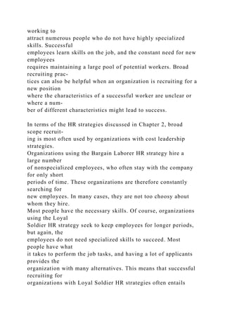 working to
attract numerous people who do not have highly specialized
skills. Successful
employees learn skills on the job, and the constant need for new
employees
requires maintaining a large pool of potential workers. Broad
recruiting prac-
tices can also be helpful when an organization is recruiting for a
new position
where the characteristics of a successful worker are unclear or
where a num-
ber of different characteristics might lead to success.
In terms of the HR strategies discussed in Chapter 2, broad
scope recruit-
ing is most often used by organizations with cost leadership
strategies.
Organizations using the Bargain Laborer HR strategy hire a
large number
of nonspecialized employees, who often stay with the company
for only short
periods of time. These organizations are therefore constantly
searching for
new employees. In many cases, they are not too choosy about
whom they hire.
Most people have the necessary skills. Of course, organizations
using the Loyal
Soldier HR strategy seek to keep employees for longer periods,
but again, the
employees do not need specialized skills to succeed. Most
people have what
it takes to perform the job tasks, and having a lot of applicants
provides the
organization with many alternatives. This means that successful
recruiting for
organizations with Loyal Soldier HR strategies often entails
 