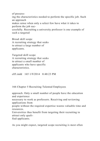of possess-
ing the characteristics needed to perform the specific job. Such
an approach
makes sense when only a select few have what it takes to
perform the job suc-
cessfully. Recruiting a university professor is one example of
such a targeted
Broad skill scope
A recruiting strategy that seeks
to attract a large number of
applicants.
Targeted skill scope
A recruiting strategy that seeks
to attract a small number of
applicants who have specific
characteristics.
c05.indd 165 1/9/2014 8:40:23 PM
166 Chapter 5 Recruiting Talented Employees
approach. Only a small number of people have the education
and experience
necessary to work as professors. Receiving and reviewing
applications from
people without the required expertise wastes valuable time and
resources.
Universities thus benefit from targeting their recruiting to
attract only quali-
fied applicants.
As you might expect, targeted scope recruiting is most often
 