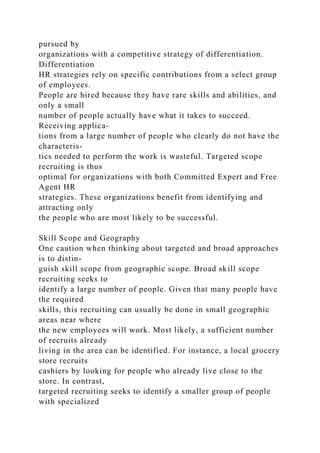 pursued by
organizations with a competitive strategy of differentiation.
Differentiation
HR strategies rely on specific contributions from a select group
of employees.
People are hired because they have rare skills and abilities, and
only a small
number of people actually have what it takes to succeed.
Receiving applica-
tions from a large number of people who clearly do not have the
characteris-
tics needed to perform the work is wasteful. Targeted scope
recruiting is thus
optimal for organizations with both Committed Expert and Free
Agent HR
strategies. These organizations benefit from identifying and
attracting only
the people who are most likely to be successful.
Skill Scope and Geography
One caution when thinking about targeted and broad approaches
is to distin-
guish skill scope from geographic scope. Broad skill scope
recruiting seeks to
identify a large number of people. Given that many people have
the required
skills, this recruiting can usually be done in small geographic
areas near where
the new employees will work. Most likely, a sufficient number
of recruits already
living in the area can be identified. For instance, a local grocery
store recruits
cashiers by looking for people who already live close to the
store. In contrast,
targeted recruiting seeks to identify a smaller group of people
with specialized
 