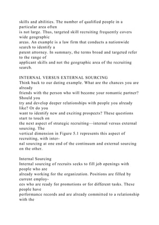 skills and abilities. The number of qualified people in a
particular area often
is not large. Thus, targeted skill recruiting frequently covers
wide geographic
areas. An example is a law firm that conducts a nationwide
search to identify a
patent attorney. In summary, the terms broad and targeted refer
to the range of
applicant skills and not the geographic area of the recruiting
search.
INTERNAL VERSUS EXTERNAL SOURCING
Think back to our dating example. What are the chances you are
already
friends with the person who will become your romantic partner?
Should you
try and develop deeper relationships with people you already
like? Or do you
want to identify new and exciting prospects? These questions
start to touch on
the next aspect of strategic recruiting—internal versus external
sourcing. The
vertical dimension in Figure 5.1 represents this aspect of
recruiting, with inter-
nal sourcing at one end of the continuum and external sourcing
on the other.
Internal Sourcing
Internal sourcing of recruits seeks to fill job openings with
people who are
already working for the organization. Positions are filled by
current employ-
ees who are ready for promotions or for different tasks. These
people have
performance records and are already committed to a relationship
with the
 