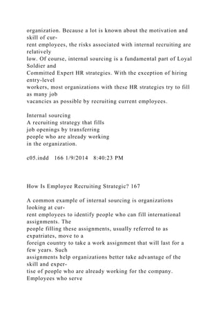 organization. Because a lot is known about the motivation and
skill of cur-
rent employees, the risks associated with internal recruiting are
relatively
low. Of course, internal sourcing is a fundamental part of Loyal
Soldier and
Committed Expert HR strategies. With the exception of hiring
entry-level
workers, most organizations with these HR strategies try to fill
as many job
vacancies as possible by recruiting current employees.
Internal sourcing
A recruiting strategy that fills
job openings by transferring
people who are already working
in the organization.
c05.indd 166 1/9/2014 8:40:23 PM
How Is Employee Recruiting Strategic? 167
A common example of internal sourcing is organizations
looking at cur-
rent employees to identify people who can fill international
assignments. The
people filling these assignments, usually referred to as
expatriates, move to a
foreign country to take a work assignment that will last for a
few years. Such
assignments help organizations better take advantage of the
skill and exper-
tise of people who are already working for the company.
Employees who serve
 