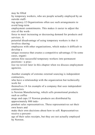 may be filled
by temporary workers, who are people actually employed by an
outside staff-
ing agency.12 Organizations often use such arrangements to
avoid long-term
employment commitments. This makes it easier to adjust the
size of the work-
force to meet increasing or decreasing demand for products and
services. A
potential disadvantage of using temporary workers is that it
involves sharing
employees with other organizations, which makes it difficult to
develop a
unique resource that creates a competitive advantage.13 In some
cases, organi-
zations hire successful temporary workers into permanent
positions—a prac-
tice we revisit later in this chapter when we discuss employment
agencies.
Another example of extreme external sourcing is independent
contractors,
who have a relationship with the organization but technically
work for
themselves.14 An example of a company that uses independent
contractors
is Newton Manufacturing, which sells promotional products
such as coffee
mugs and caps.15 Newton products are distributed by
approximately 800 inde-
pendent sales representatives. These representatives set their
own hours and
make their own decisions about how to sell. Representatives
receive a percent-
age of their sales receipts, but they are not actually employed
by Newton.
 