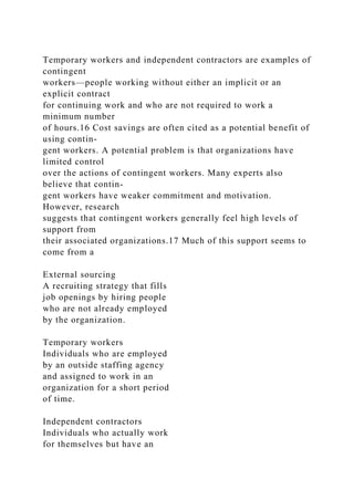 Temporary workers and independent contractors are examples of
contingent
workers—people working without either an implicit or an
explicit contract
for continuing work and who are not required to work a
minimum number
of hours.16 Cost savings are often cited as a potential benefit of
using contin-
gent workers. A potential problem is that organizations have
limited control
over the actions of contingent workers. Many experts also
believe that contin-
gent workers have weaker commitment and motivation.
However, research
suggests that contingent workers generally feel high levels of
support from
their associated organizations.17 Much of this support seems to
come from a
External sourcing
A recruiting strategy that fills
job openings by hiring people
who are not already employed
by the organization.
Temporary workers
Individuals who are employed
by an outside staffing agency
and assigned to work in an
organization for a short period
of time.
Independent contractors
Individuals who actually work
for themselves but have an
 