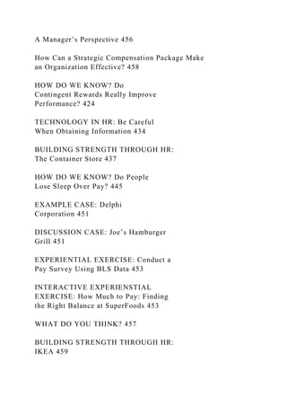 A Manager’s Perspective 456
How Can a Strategic Compensation Package Make
an Organization Effective? 458
HOW DO WE KNOW? Do
Contingent Rewards Really Improve
Performance? 424
TECHNOLOGY IN HR: Be Careful
When Obtaining Information 434
BUILDING STRENGTH THROUGH HR:
The Container Store 437
HOW DO WE KNOW? Do People
Lose Sleep Over Pay? 445
EXAMPLE CASE: Delphi
Corporation 451
DISCUSSION CASE: Joe’s Hamburger
Grill 451
EXPERIENTIAL EXERCISE: Conduct a
Pay Survey Using BLS Data 453
INTERACTIVE EXPERIENSTIAL
EXERCISE: How Much to Pay: Finding
the Right Balance at SuperFoods 453
WHAT DO YOU THINK? 457
BUILDING STRENGTH THROUGH HR:
IKEA 459
 