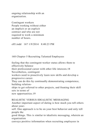 ongoing relationship with an
organization.
Contingent workers
People working without either
an implicit or an explicit
contract and who are not
required to work a minimum
number of hours.
c05.indd 167 1/9/2014 8:40:23 PM
168 Chapter 5 Recruiting Talented Employees
feeling that the contingent worker status allows them to
effectively balance
their professional career with other life interests.18
Nevertheless, contingent
workers need to proactively learn new skills and develop a
progressive career.
They can do this by continually demonstrating competence,
building relation-
ships to get referred to other projects, and framing their skill
sets in terms of
new opportunities.19
REALISTIC VERSUS IDEALISTIC MESSAGING
Another important aspect of dating is how much you tell others
about your-
self. One approach is to be on your best behavior and only tell
people the
good things. This is similar to idealistic messaging, wherein an
organization
conveys positive information when recruiting employees in
 