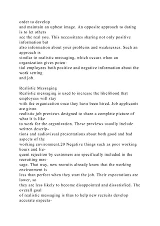 order to develop
and maintain an upbeat image. An opposite approach to dating
is to let others
see the real you. This necessitates sharing not only positive
information but
also information about your problems and weaknesses. Such an
approach is
similar to realistic messaging, which occurs when an
organization gives poten-
tial employees both positive and negative information about the
work setting
and job.
Realistic Messaging
Realistic messaging is used to increase the likelihood that
employees will stay
with the organization once they have been hired. Job applicants
are given
realistic job previews designed to share a complete picture of
what it is like
to work for the organization. These previews usually include
written descrip-
tions and audiovisual presentations about both good and bad
aspects of the
working environment.20 Negative things such as poor working
hours and fre-
quent rejection by customers are specifically included in the
recruiting mes-
sage. That way, new recruits already know that the working
environment is
less than perfect when they start the job. Their expectations are
lower, so
they are less likely to become disappointed and dissatisfied. The
overall goal
of realistic messaging is thus to help new recruits develop
accurate expecta-
 