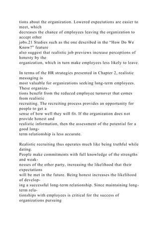 tions about the organization. Lowered expectations are easier to
meet, which
decreases the chance of employees leaving the organization to
accept other
jobs.21 Studies such as the one described in the “How Do We
Know?” feature
also suggest that realistic job previews increase perceptions of
honesty by the
organization, which in turn make employees less likely to leave.
In terms of the HR strategies presented in Chapter 2, realistic
messaging is
most valuable for organizations seeking long-term employees.
These organiza-
tions benefit from the reduced employee turnover that comes
from realistic
recruiting. The recruiting process provides an opportunity for
people to get a
sense of how well they will fit. If the organization does not
provide honest and
realistic information, then the assessment of the potential for a
good long-
term relationship is less accurate.
Realistic recruiting thus operates much like being truthful while
dating.
People make commitments with full knowledge of the strengths
and weak-
nesses of the other party, increasing the likelihood that their
expectations
will be met in the future. Being honest increases the likelihood
of develop-
ing a successful long-term relationship. Since maintaining long-
term rela-
tionships with employees is critical for the success of
organizations pursuing
 