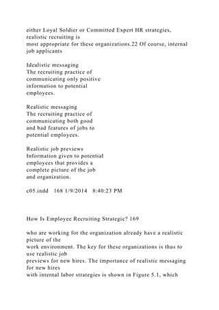 either Loyal Soldier or Committed Expert HR strategies,
realistic recruiting is
most appropriate for these organizations.22 Of course, internal
job applicants
Idealistic messaging
The recruiting practice of
communicating only positive
information to potential
employees.
Realistic messaging
The recruiting practice of
communicating both good
and bad features of jobs to
potential employees.
Realistic job previews
Information given to potential
employees that provides a
complete picture of the job
and organization.
c05.indd 168 1/9/2014 8:40:23 PM
How Is Employee Recruiting Strategic? 169
who are working for the organization already have a realistic
picture of the
work environment. The key for these organizations is thus to
use realistic job
previews for new hires. The importance of realistic messaging
for new hires
with internal labor strategies is shown in Figure 5.1, which
 