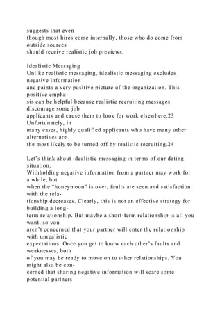 suggests that even
though most hires come internally, those who do come from
outside sources
should receive realistic job previews.
Idealistic Messaging
Unlike realistic messaging, idealistic messaging excludes
negative information
and paints a very positive picture of the organization. This
positive empha-
sis can be helpful because realistic recruiting messages
discourage some job
applicants and cause them to look for work elsewhere.23
Unfortunately, in
many cases, highly qualified applicants who have many other
alternatives are
the most likely to be turned off by realistic recruiting.24
Let’s think about idealistic messaging in terms of our dating
situation.
Withholding negative information from a partner may work for
a while, but
when the “honeymoon” is over, faults are seen and satisfaction
with the rela-
tionship decreases. Clearly, this is not an effective strategy for
building a long-
term relationship. But maybe a short-term relationship is all you
want, so you
aren’t concerned that your partner will enter the relationship
with unrealistic
expectations. Once you get to know each other’s faults and
weaknesses, both
of you may be ready to move on to other relationships. You
might also be con-
cerned that sharing negative information will scare some
potential partners
 