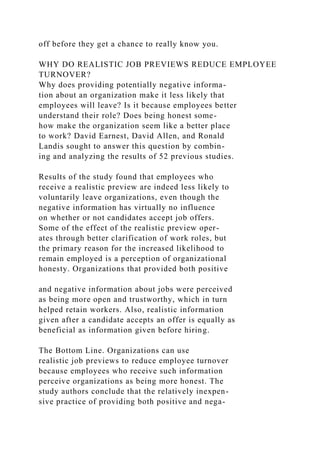 off before they get a chance to really know you.
WHY DO REALISTIC JOB PREVIEWS REDUCE EMPLOYEE
TURNOVER?
Why does providing potentially negative informa-
tion about an organization make it less likely that
employees will leave? Is it because employees better
understand their role? Does being honest some-
how make the organization seem like a better place
to work? David Earnest, David Allen, and Ronald
Landis sought to answer this question by combin-
ing and analyzing the results of 52 previous studies.
Results of the study found that employees who
receive a realistic preview are indeed less likely to
voluntarily leave organizations, even though the
negative information has virtually no influence
on whether or not candidates accept job offers.
Some of the effect of the realistic preview oper-
ates through better clarification of work roles, but
the primary reason for the increased likelihood to
remain employed is a perception of organizational
honesty. Organizations that provided both positive
and negative information about jobs were perceived
as being more open and trustworthy, which in turn
helped retain workers. Also, realistic information
given after a candidate accepts an offer is equally as
beneficial as information given before hiring.
The Bottom Line. Organizations can use
realistic job previews to reduce employee turnover
because employees who receive such information
perceive organizations as being more honest. The
study authors conclude that the relatively inexpen-
sive practice of providing both positive and nega-
 