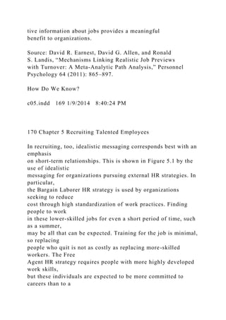 tive information about jobs provides a meaningful
benefit to organizations.
Source: David R. Earnest, David G. Allen, and Ronald
S. Landis, “Mechanisms Linking Realistic Job Previews
with Turnover: A Meta-Analytic Path Analysis,” Personnel
Psychology 64 (2011): 865–897.
How Do We Know?
c05.indd 169 1/9/2014 8:40:24 PM
170 Chapter 5 Recruiting Talented Employees
In recruiting, too, idealistic messaging corresponds best with an
emphasis
on short-term relationships. This is shown in Figure 5.1 by the
use of idealistic
messaging for organizations pursuing external HR strategies. In
particular,
the Bargain Laborer HR strategy is used by organizations
seeking to reduce
cost through high standardization of work practices. Finding
people to work
in these lower-skilled jobs for even a short period of time, such
as a summer,
may be all that can be expected. Training for the job is minimal,
so replacing
people who quit is not as costly as replacing more-skilled
workers. The Free
Agent HR strategy requires people with more highly developed
work skills,
but these individuals are expected to be more committed to
careers than to a
 