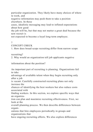 particular organization. They likely have many choices of where
to work, and
negative information may push them to take a position
elsewhere. In these
cases, idealistic messaging may lead to inflated expectations
about how good
the job will be, but that may not matter a great deal because the
new recruit is
not expected to become a loyal long-term employee.
?
CONCEPT CHECK
1. How does broad scope recruiting differ from narrow scope
recruiting?
2. Why would an organization tell job applicants negative
information about the position?
An important part of recruiting is planning. Organizations fail
to take
advantage of available talent when they begin recruiting only
after a job
is vacant. Carefully constructed recruiting plans not only
increase the
chances of identifying the best workers but also reduce costs
associated with
finding workers. In this section, we explore specific ways that
an organiza-
tion can plan and maximize recruiting effectiveness. First, we
look at the
overall planning process. We then describe differences between
organi-
zations that hire employees periodically in groups and
organizations that
have ongoing recruiting efforts. We also explore differences
 