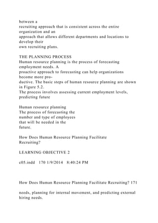 between a
recruiting approach that is consistent across the entire
organization and an
approach that allows different departments and locations to
develop their
own recruiting plans.
THE PLANNING PROCESS
Human resource planning is the process of forecasting
employment needs. A
proactive approach to forecasting can help organizations
become more pro-
ductive. The basic steps of human resource planning are shown
in Figure 5.2.
The process involves assessing current employment levels,
predicting future
Human resource planning
The process of forecasting the
number and type of employees
that will be needed in the
future.
How Does Human Resource Planning Facilitate
Recruiting?
LEARNING OBJECTIVE 2
c05.indd 170 1/9/2014 8:40:24 PM
How Does Human Resource Planning Facilitate Recruiting? 171
needs, planning for internal movement, and predicting external
hiring needs.
 