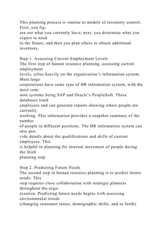This planning process is similar to models of inventory control.
First, you fig-
ure out what you currently have; next, you determine what you
expect to need
in the future; and then you plan where to obtain additional
inventory.
Step 1. Assessing Current Employment Levels
The first step of human resource planning, assessing current
employment
levels, relies heavily on the organization’s information system.
Most large
corporations have some type of HR information system, with the
most com-
mon systems being SAP and Oracle’s PeopleSoft. These
databases track
employees and can generate reports showing where people are
currently
working. This information provides a snapshot summary of the
number
of people in different positions. The HR information system can
also pro-
vide details about the qualifications and skills of current
employees. This
is helpful in planning for internal movement of people during
the third
planning step.
Step 2. Predicting Future Needs
The second step in human resource planning is to predict future
needs. This
step requires close collaboration with strategic planners
throughout the orga-
nization. Predicting future needs begins with assessing
environmental trends
(changing consumer tastes, demographic shifts, and so forth).
 