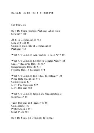 ftoc.indd 29 1/11/2014 6:42:26 PM
xxx Contents
How Do Compensation Packages Align with
Strategy? 460
At-Risk Compensation 460
Line of Sight 461
Common Elements of Compensation
Packages 463
What Are Common Approaches to Base Pay? 464
What Are Common Employee Benefit Plans? 466
Legally Required Benefits 467
Discretionary Benefits 471
Flexible Benefit Programs 474
What Are Common Individual Incentives? 476
Piece-Rate Incentives 476
Commissions 477
Merit Pay Increases 479
Merit Bonuses 480
What Are Common Group and Organizational
Incentives? 481
Team Bonuses and Incentives 481
Gainsharing 483
Profit Sharing 484
Stock Plans 485
How Do Strategic Decisions Influence
 