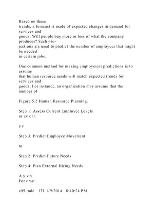 Based on these
trends, a forecast is made of expected changes in demand for
services and
goods. Will people buy more or less of what the company
produces? Such pro-
jections are used to predict the number of employees that might
be needed
in certain jobs.
One common method for making employment predictions is to
assume
that human resource needs will match expected trends for
services and
goods. For instance, an organization may assume that the
number of
Figure 5.2 Human Resource Planning.
Step 1: Assess Current Employee Levels
or av or t
y r
Step 3: Predict Employee Movement
to
Step 2: Predict Future Needs
Step 4: Plan External Hiring Needs
A y v v
For r var
c05.indd 171 1/9/2014 8:40:24 PM
 