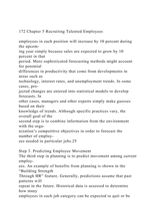 172 Chapter 5 Recruiting Talented Employees
employees in each position will increase by 10 percent during
the upcom-
ing year simply because sales are expected to grow by 10
percent in that
period. More sophisticated forecasting methods might account
for potential
differences in productivity that come from developments in
areas such as
technology, interest rates, and unemployment trends. In some
cases, pro-
jected changes are entered into statistical models to develop
forecasts. In
other cases, managers and other experts simply make guesses
based on their
knowledge of trends. Although specific practices vary, the
overall goal of the
second step is to combine information from the environment
with the orga-
nization’s competitive objectives in order to forecast the
number of employ-
ees needed in particular jobs.25
Step 3. Predicting Employee Movement
The third step in planning is to predict movement among current
employ-
ees. An example of benefits from planning is shown in the
“Building Strength
Through HR” feature. Generally, predictions assume that past
patterns will
repeat in the future. Historical data is assessed to determine
how many
employees in each job category can be expected to quit or be
 